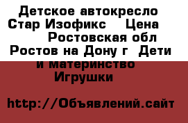 Детское автокресло “Стар Изофикс“ › Цена ­ 5 500 - Ростовская обл., Ростов-на-Дону г. Дети и материнство » Игрушки   